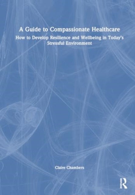 A Guide to Compassionate Healthcare - How to Develop Resilience and Wellbeing in Today’s Stressful Environment