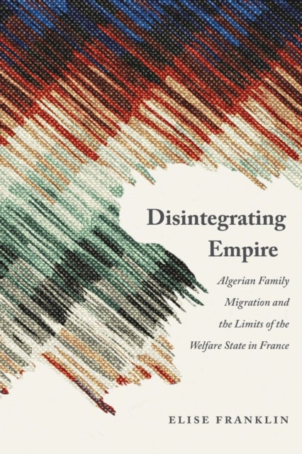 Disintegrating Empire - Algerian Family Migration and the Limits of the Welfare State in France