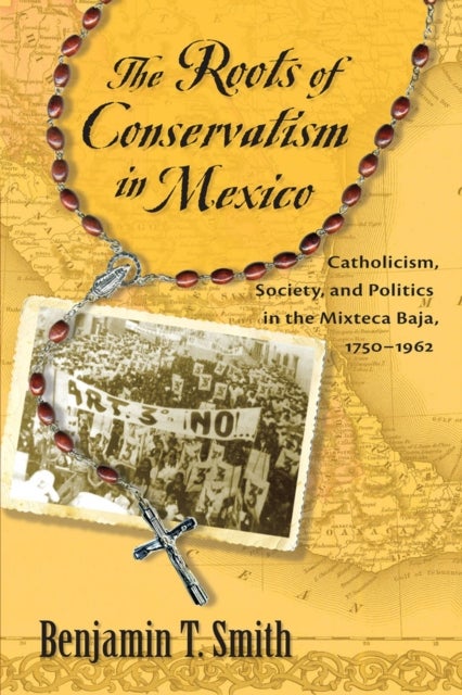 The Roots of Conservatism in Mexico - Catholicism, Society, and Politics in the Mixteca Baja, 1750-1962