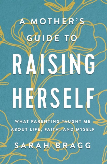 A Mother's Guide to Raising Herself - What Parenting Taught Me About Life, Faith, and Myself