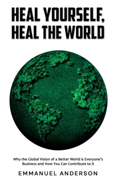 Heal Yourself, Heal the World - Why the Global Vision of a Better World is Everyone’s Business and How You Can Contribute to it