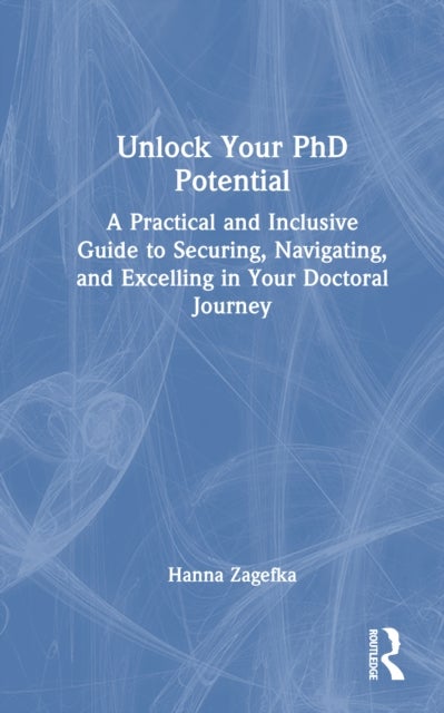 Unlock Your PhD Potential - A Practical and Inclusive Guide to Securing, Navigating, and Excelling in Your Doctoral Journey