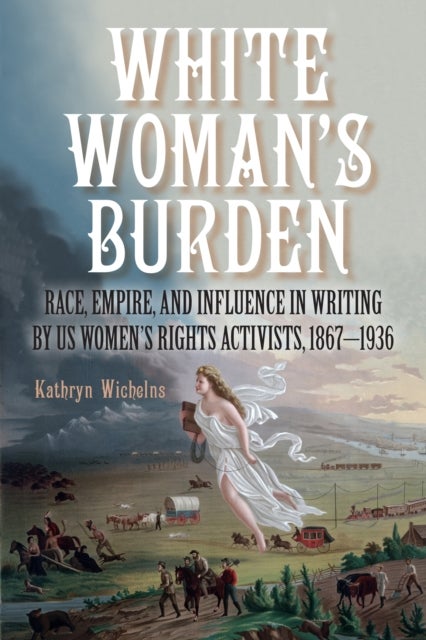 White Woman's Burden - Race, Empire, and Influence in Writing by US Women's Rights Activists, 1867–1936