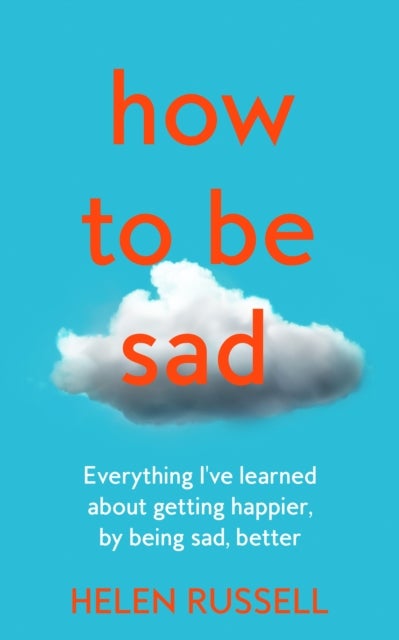 How to be Sad - Everything I'Ve Learned About Getting Happier, by Being Sad, Better