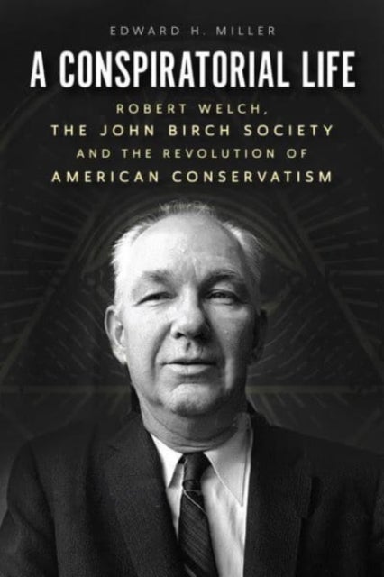 A Conspiratorial Life - Robert Welch, the John Birch Society, and the Revolution of American Conservatism