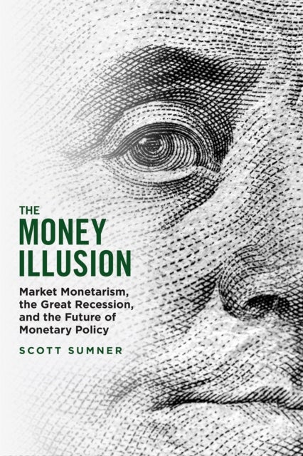 The Money Illusion - Market Monetarism, the Great Recession, and the Future of Monetary Policy