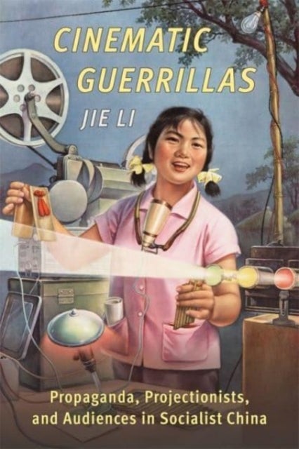 Cinematic Guerrillas - Propaganda, Projectionists, and Audiences in Socialist China