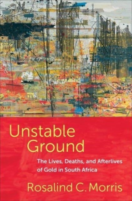 Unstable Ground - The Lives, Deaths, and Afterlives of Gold in South Africa