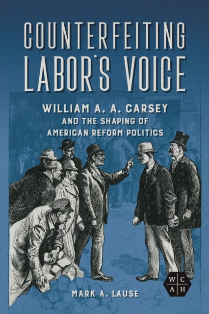 Counterfeiting Labor's Voice - William A. A. Carsey and the Shaping of American Reform Politics