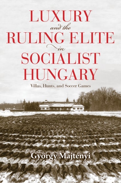 Luxury and the Ruling Elite in Socialist Hungary - Villas, Hunts, and Soccer Games