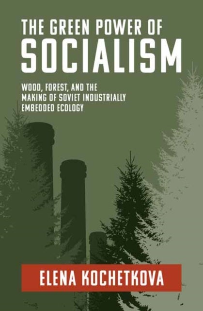 The Green Power of Socialism - Wood, Forest, and the Making of Soviet Industrially Embedded Ecology