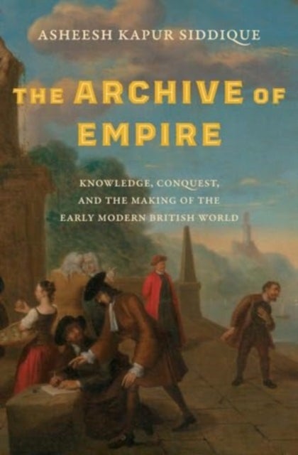 The Archive of Empire - Knowledge, Conquest, and the Making of the Early Modern British World
