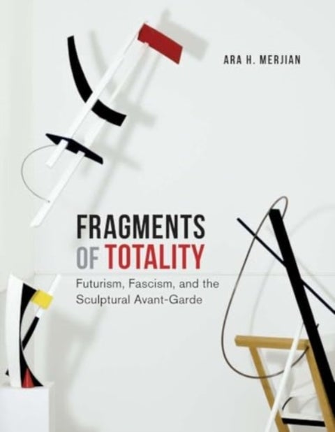 Fragments of Totality - Futurism, Fascism, and the Sculptural Avant-Garde