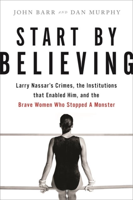 Start by Believing - Larry Nassar's Crimes, the Institutions that Enabled Him, and the Brave Women Who Stopped a Monster