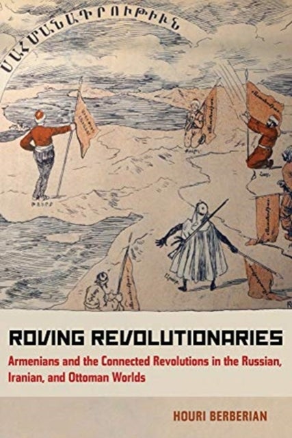 Roving Revolutionaries - Armenians and the Connected Revolutions in the Russian, Iranian, and Ottoman Worlds