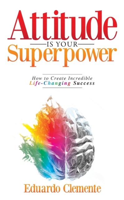 Attitude Is Your Superpower - How to Create Incredible Life-Changing Success