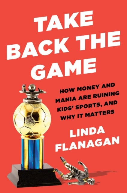 Take Back The Game - How Money and Mania Are Ruining Kids' Sports - and Why It Matters