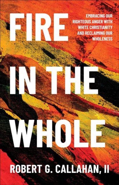 Fire in the Whole - Embracing Our Righteous Anger with White Christianity and Reclaiming Our Wholeness
