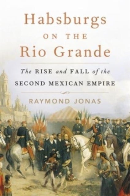 Habsburgs on the Rio Grande - The Rise and Fall of the Second Mexican Empire