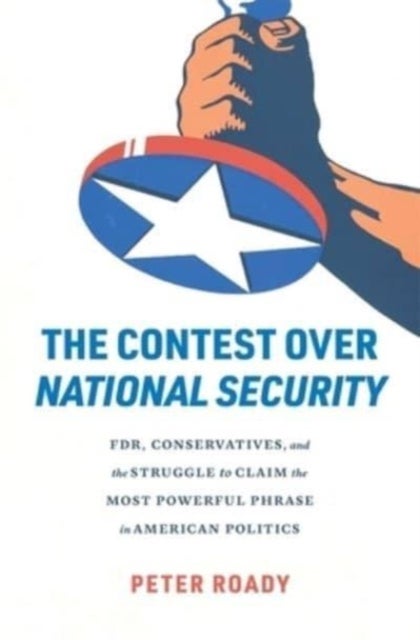 The Contest over National Security - FDR, Conservatives, and the Struggle to Claim the Most Powerful Phrase in American Politics
