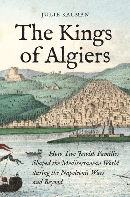 The Kings of Algiers - How Two Jewish Families Shaped the Mediterranean World during the Napoleonic Wars and Beyond