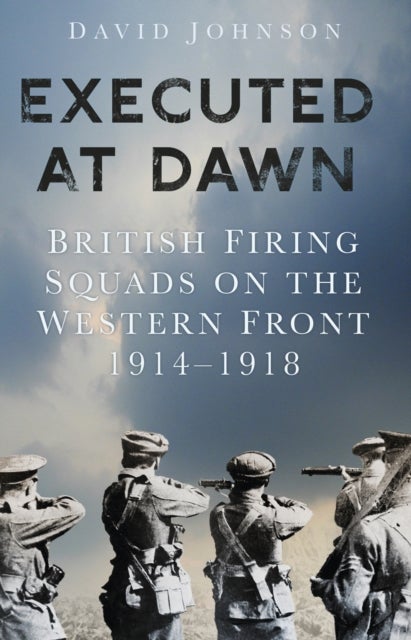 Executed at Dawn - British Firing Squads on the Western Front 1914-1918