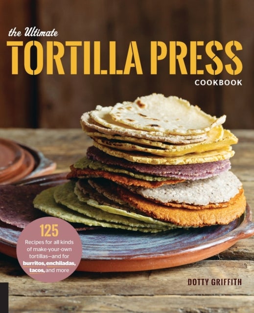The Ultimate Tortilla Press Cookbook - 125 Recipes for All Kinds of Make-Your-Own Tortillas--and for Burritos, Enchiladas, Tacos, and More