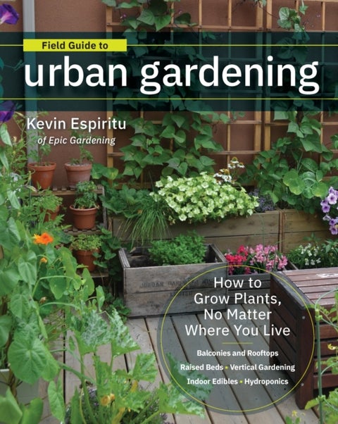 Field Guide to Urban Gardening - How to Grow Plants, No Matter Where You Live: Raised Beds * Vertical Gardening * Indoor Edibles * Ba