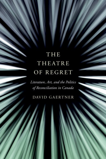 The Theatre of Regret - Literature, Art, and the Politics of Reconciliation in Canada