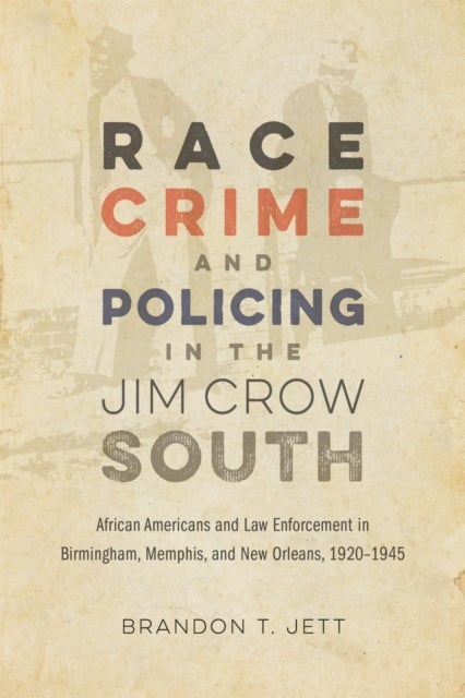 Race, Crime, and Policing in the Jim Crow South - African Americans and Law Enforcement in Birmingham, Memphis, and New Orleans, 1920-1945