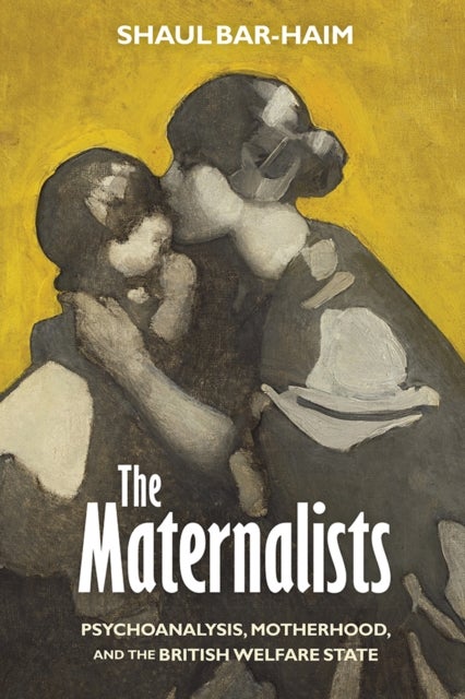 The Maternalists - Psychoanalysis, Motherhood, and the British Welfare State