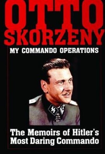 Otto Skorzeny: My Commando Operations - The Memoirs of Hitler's Most Daring Commando