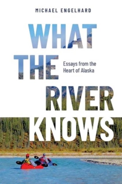 What the River Knows - Essays from the Heart of Alaska