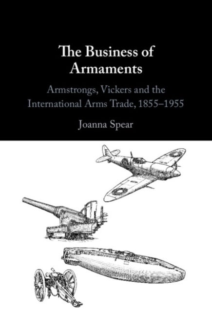 The Business of Armaments - Armstrongs, Vickers and the International Arms Trade, 1855-1955
