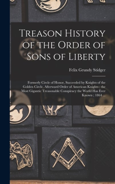 Treason History of the Order of Sons of Liberty - Formerly Circle of Honor, Succeeded by Knights of the Golden Circle, Afterward Order of American Kni