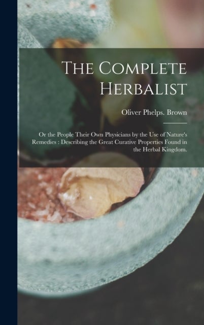 The Complete Herbalist - or the People Their Own Physicians by the Use of Nature's Remedies: Describing the Great Curative Pr