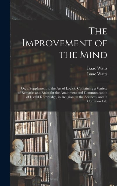 The Improvement of the Mind - or, a Supplement to the Art of Logick: Containing a Variety of Remarks and Rules for the Attainment