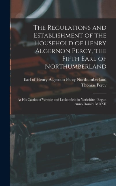 The Regulations and Establishment of the Household of Henry Algernon Percy, the Fifth Earl of Northu - at His Castles of Wressle and Leckonfield in Yorkshire: Begun Anno Domini MDXII
