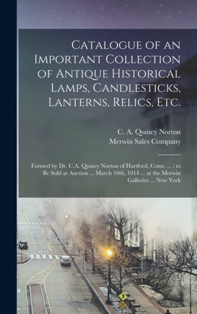 Catalogue of an Important Collection of Antique Historical Lamps, Candlesticks, Lanterns, Relics, Et - Formed by Dr. C.A. Quincy Norton of Hartford, Conn. ...: to Be Sold at Auction ... March 10th, 1914