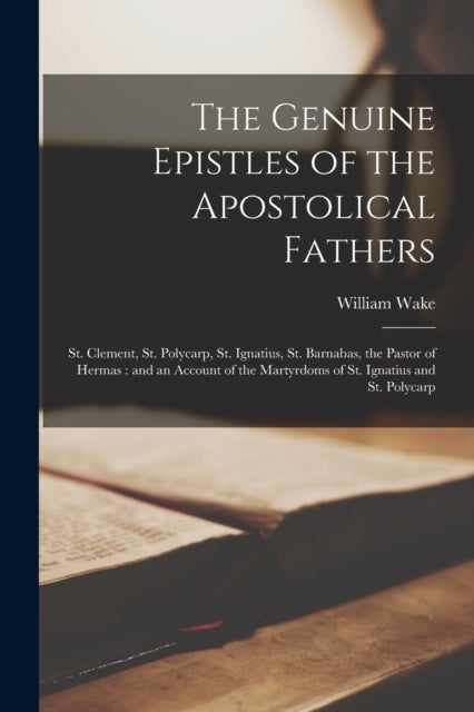 The Genuine Epistles of the Apostolical Fathers - St. Clement, St. Polycarp, St. Ignatius, St. Barnabas, the Pastor of Hermas: and an Account of the M