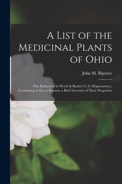 A List of the Medicinal Plants of Ohio - (not Embraced in Wood & Bache's U.S. Dispensatory, ) Containing as Far as Known, a Brief Account of