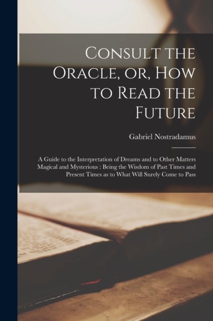 Consult the Oracle, or, How to Read the Future - a Guide to the Interpretation of Dreams and to Other Matters Magical and Mysterious: Being the Wisdo