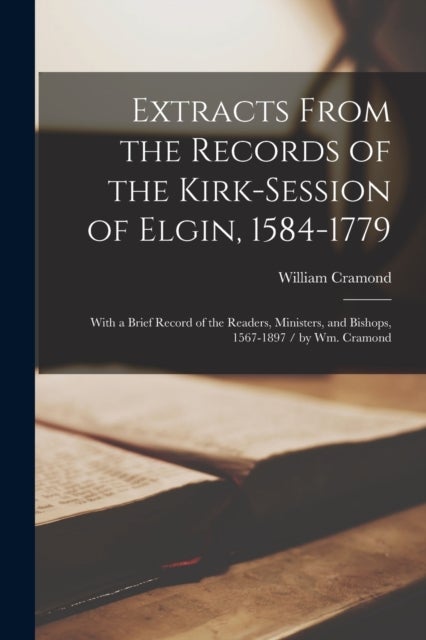 Extracts From the Records of the Kirk-Session of Elgin, 1584-1779 - With a Brief Record of the Readers, Ministers, and Bishops, 1567-1897 / by Wm. Cramond