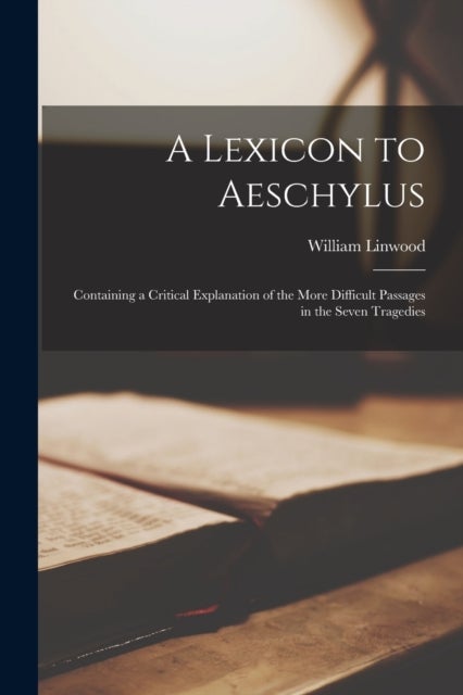 A Lexicon to Aeschylus - Containing a Critical Explanation of the More Difficult Passages in the Seven Tragedies