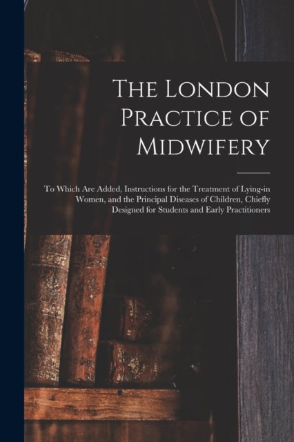 The London Practice of Midwifery; to Which Are Added, Instructions for the Treatment of Lying-in Wom
