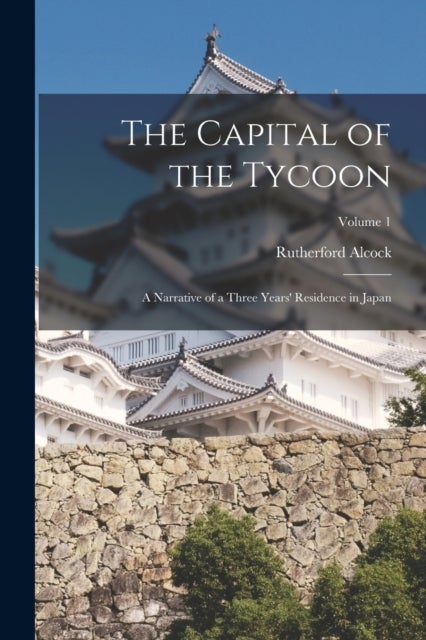 The Capital of the Tycoon - A Narrative of a Three Years' Residence in Japan; Volume 1