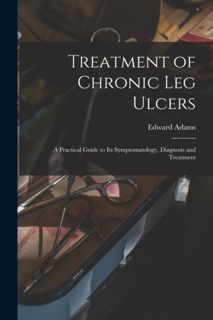 Treatment of Chronic Leg Ulcers - A Practical Guide to Its Symptomatology, Diagnosis and Treatment