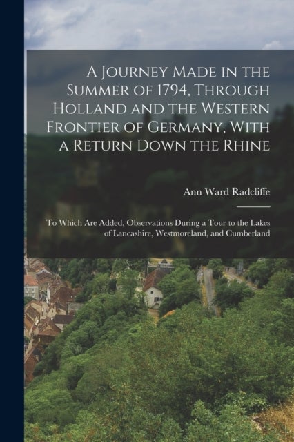 A Journey Made in the Summer of 1794, Through Holland and the Western Frontier of Germany, With a Re - To Which Are Added, Observations During a Tour to the Lakes of Lancashire, Westmoreland, and Cumberl