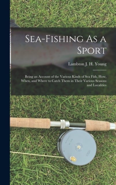 Sea-Fishing As a Sport - Being an Account of the Various Kinds of Sea Fish, How, When, and Where to Catch Them in Their Vario