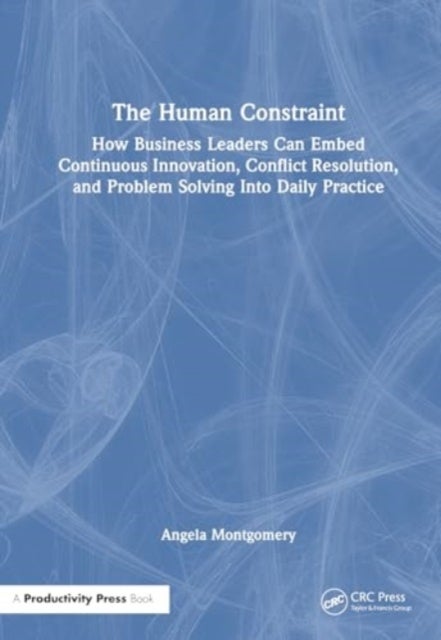 The Human Constraint - How Business Leaders Can Embed Continuous Innovation, Conflict Resolution, and Problem Solving Into